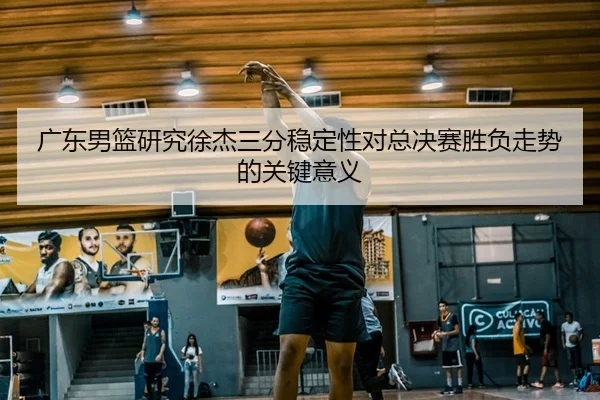广东男篮研究徐杰三分稳定性对总决赛胜负走势的关键意义