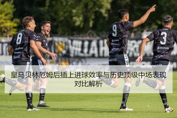 皇马贝林厄姆后插上进球效率与历史顶级中场表现对比解析